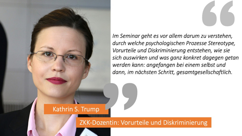 Kathrin S. Trump sagt: "Im Seminar geht es vor allem darum zu verstehen, durch welche psychologischen Prozesse Stereotype, Vorurteile und Diskriminierung entstehen, wie sie sich auswirken und was ganz konkret dagegen getan werden kann: angefangen bei einem selbst und dann, im nächsten Schritt, gesamtgesellschaftlich."